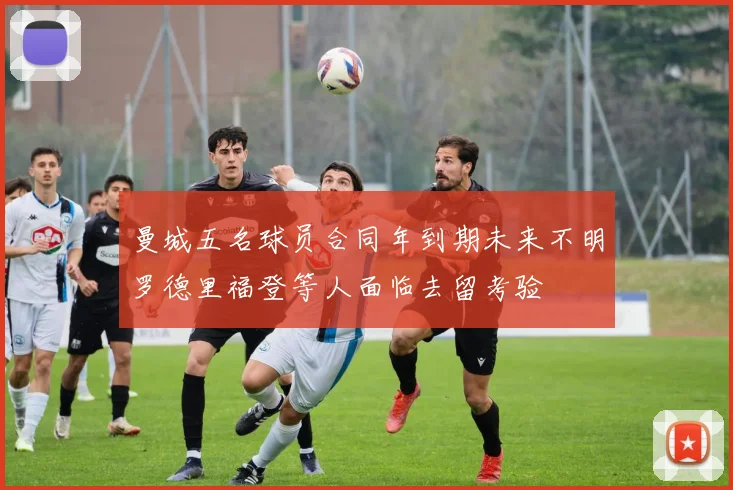 曼城五名球员合同年到期未来不明罗德里福登等人面临去留考验