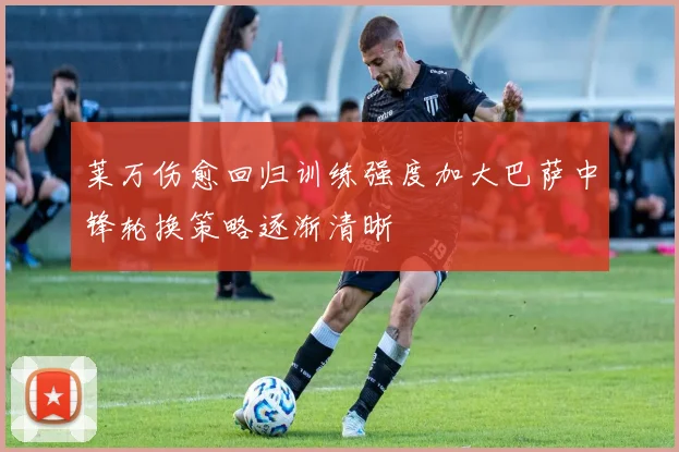 莱万伤愈回归训练强度加大巴萨中锋轮换策略逐渐清晰