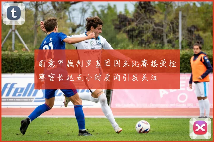前意甲裁判罗基因国米比赛接受检察官长达五小时质询引发关注