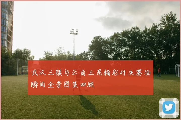 武汉三镇与云南玉昆精彩对决赛场瞬间全景图集回顾