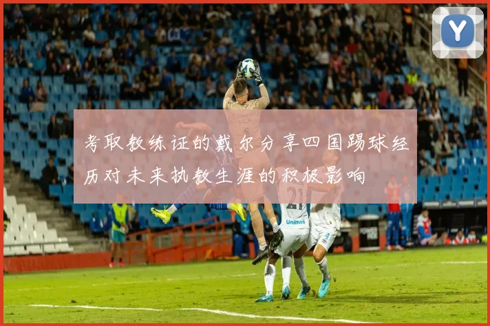 考取教练证的戴尔分享四国踢球经历对未来执教生涯的积极影响