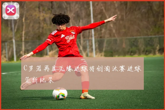 C罗若再度无缘进球将创淘汰赛进球荒新纪录