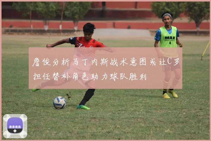 詹俊分析马丁内斯战术意图或让C罗担任替补角色助力球队胜利
