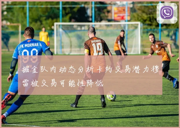 掘金队内动态分析卡约交易潜力穆雷被交易可能性降低