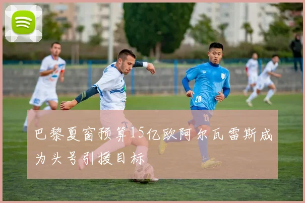 巴黎夏窗预算15亿欧阿尔瓦雷斯成为头号引援目标