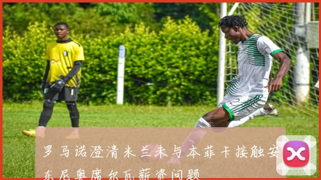 罗马诺澄清米兰未与本菲卡接触安东尼奥席尔瓦薪资问题