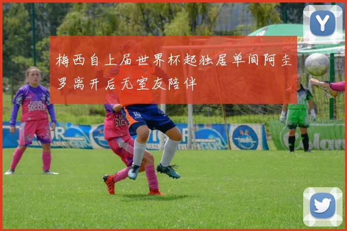 梅西自上届世界杯起独居单间阿圭罗离开后无室友陪伴