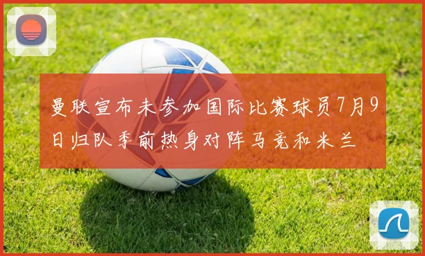 曼联宣布未参加国际比赛球员7月9日归队季前热身对阵马竞和米兰