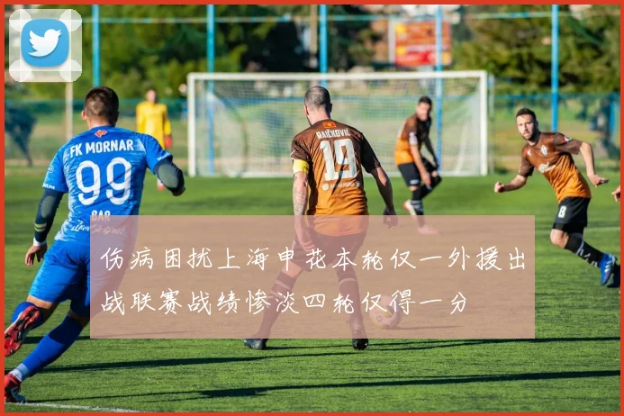 伤病困扰上海申花本轮仅一外援出战联赛战绩惨淡四轮仅得一分