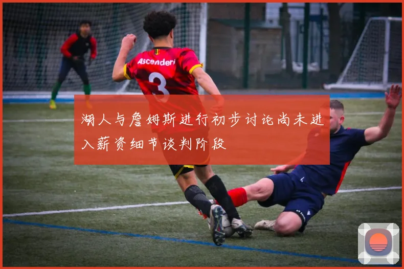 湖人与詹姆斯进行初步讨论尚未进入薪资细节谈判阶段