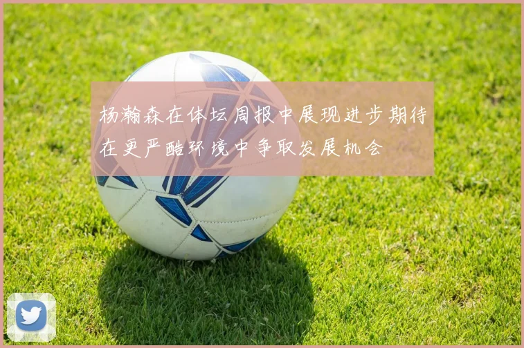 杨瀚森在体坛周报中展现进步期待在更严酷环境中争取发展机会