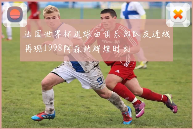 法国世界杯进球由俱乐部队友连线再现1998阿森纳辉煌时刻